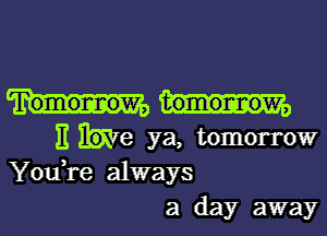 Tomormow, tomormow,

II he ya, tomorrow
You,re always
a day away