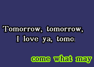 Tomorrow, tomorrow,
I love ya, tomOu

eome m m