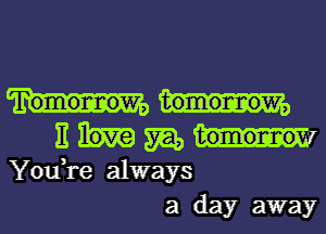 Tomormow, tomormow,
E love 5m, tomormom

You,re always
a day away