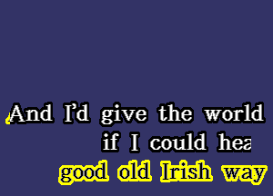 And Fd give the world
if I could hea

MWW