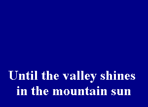 Until the valley shines
in the mountain sun