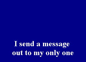 I send a message
out to my only one