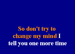 So don't try to
change my mind I
tell you one more time