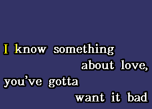 I know something

about love,
youVe gotta
want it bad