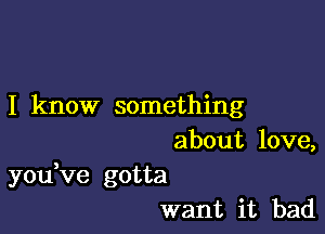 I know something

about love,
youVe gotta
want it bad