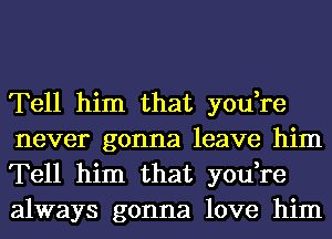 Tell him that you,re
never gonna leave him
Tell him that you,re
always gonna love him