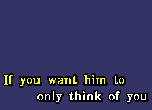 If you want him to
only think of you