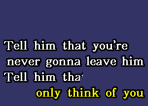 Tell him that you,re

never gonna leave him
Tell him thar
only think of you