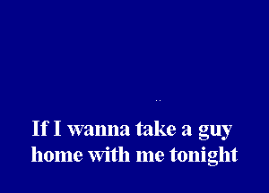 If I wanna take a guy
home with me tonight