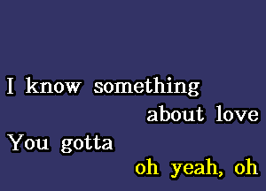 I know something
about love

You gotta

oh yeah, oh