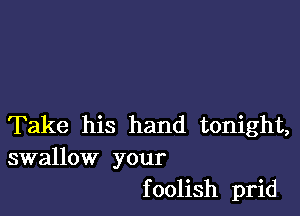 Take his hand tonight,
swallow your

f oolish prid