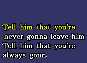 Tell him that you,re
never gonna leave him
Tell him that you,re
always gonn.