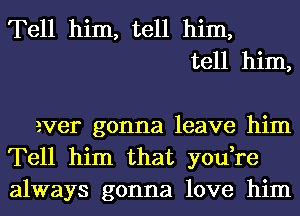 Tell him, tell him,
tell him,

ever gonna leave him
Tell him that you,re
always gonna love him