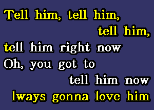 Tell him, tell him,
tell him,
tell him right now
Oh, you got to
tell him now
lways gonna love him