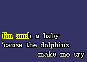 m m a baby

,cause the dolphins
make me cry