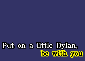 Put on a little Dylan,

Emmm