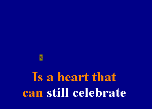 Is a heart that
can still celebrate