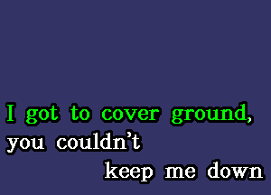 I got to cover ground,

you couldn t
keep me down