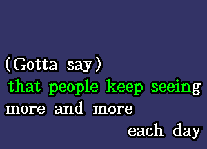 (Gotta say )

that people keep seeing
more and more
each day