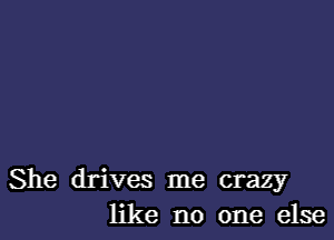 She drives me crazy
like no one else