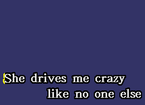 She drives me crazy
like no one else