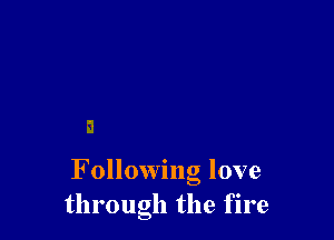 F ollowing love
through the fire