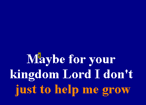 Maybe for your
kingdom Lord I don't
just to help me grow