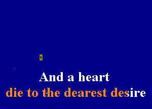 And a heart
die to the dearest desire