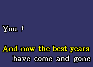 You t

And now the best years
have come and gone