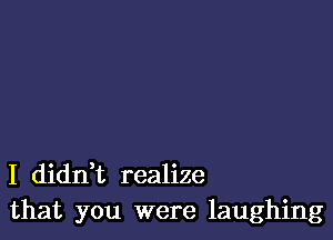 I dianz realize
that you were laughing