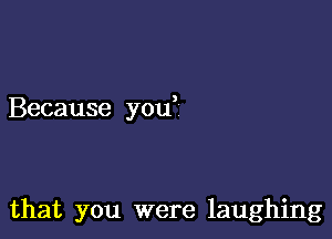 Because you

that you were laughing