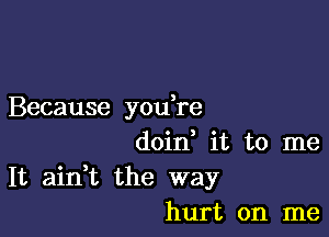 Because you re

doin it to me
It aidt the way
hurt on me