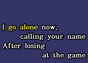 I go alone now,

calling your name
After losing

at the game