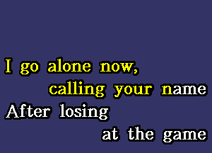 I go alone now,

calling your name
After losing

at the game