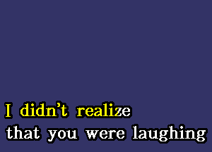 I dianz realize
that you were laughing