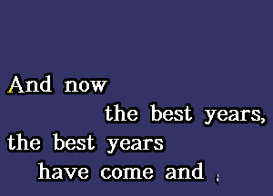 And now

the best years,
the best years
have come and ..