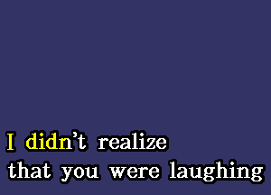 I dianz realize
that you were laughing