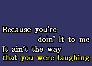 Because you re

doin it to me
It aidt the way
that you were laughing