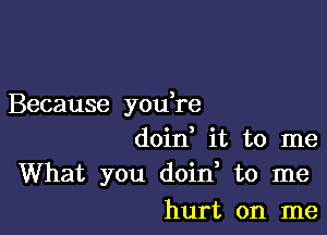 Because you re

doin it to me
What you doin to me
hurt on me