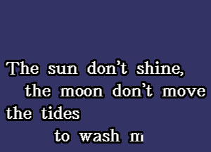 The sun don,t shine,
the moon don,t move

the tides
to wash m