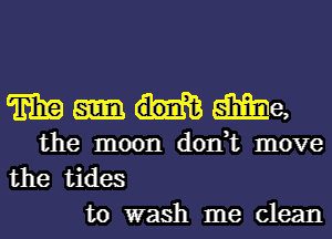 mme

the moon don,t move
the tides
to wash me clean