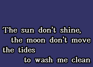 The sun don,t shine,
the moon don,t move

the tides
to wash me clean