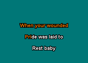 When your wounded

Pride was laid to

Rest baby