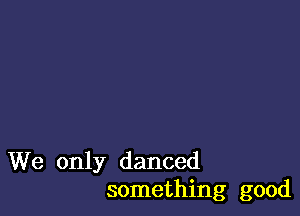 We only danced
something good