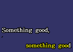 Something good,

something good