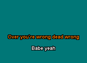 Over you're wrong dead wrong

Babe yeah