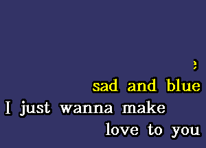 I
I

sad and blue
I just wanna make
love to you