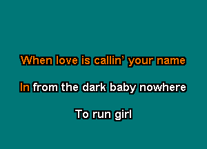 When love is callin your name

In from the dark baby nowhere

To run girl