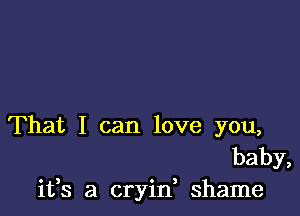 That I can love you,
baby,
ifs a cryin, shame