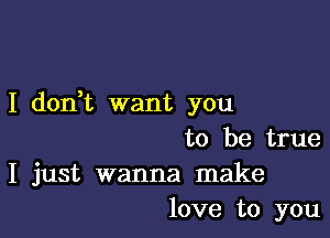 I don,t want you

to be true
I just wanna make
love to you